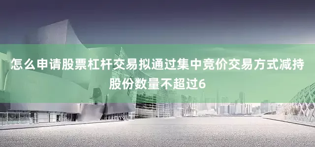 怎么申请股票杠杆交易拟通过集中竞价交易方式减持股份数量不超过6