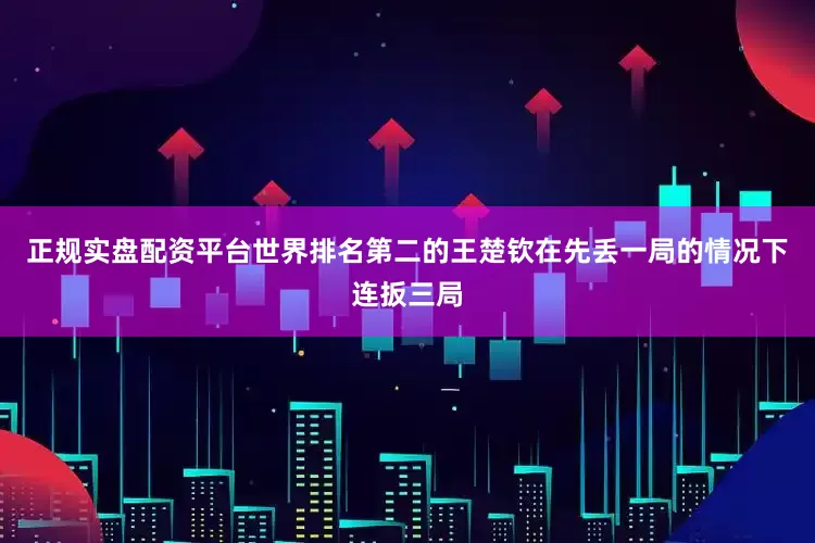 正规实盘配资平台世界排名第二的王楚钦在先丢一局的情况下连扳三局