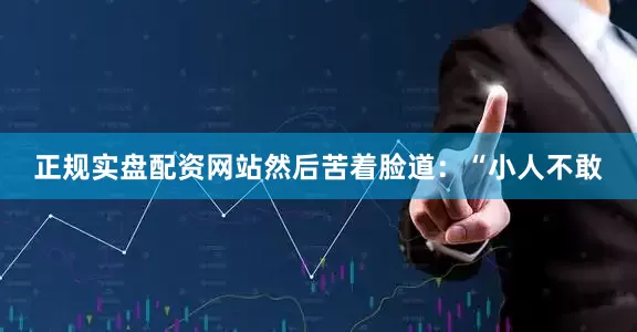 正规实盘配资网站然后苦着脸道：“小人不敢