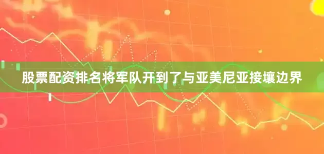 股票配资排名将军队开到了与亚美尼亚接壤边界
