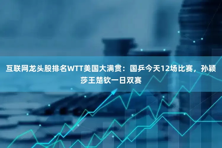 互联网龙头股排名WTT美国大满贯：国乒今天12场比赛，孙颖莎王楚钦一日双赛