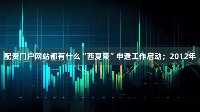 配资门户网站都有什么“西夏陵”申遗工作启动；2012年