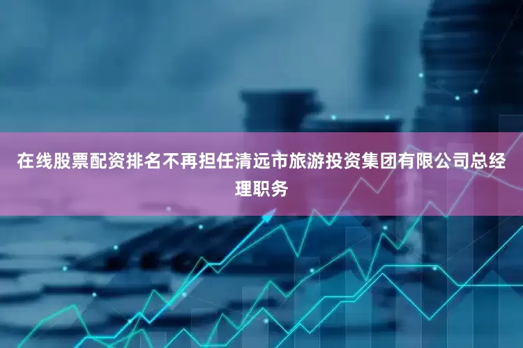在线股票配资排名不再担任清远市旅游投资集团有限公司总经理职务