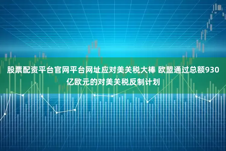 股票配资平台官网平台网址应对美关税大棒 欧盟通过总额930亿欧元的对美关税反制计划