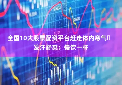 全国10大股票配资平台赶走体内寒气✅ 发汗舒爽：慢饮一杯