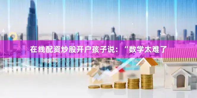 在线配资炒股开户孩子说：“数学太难了