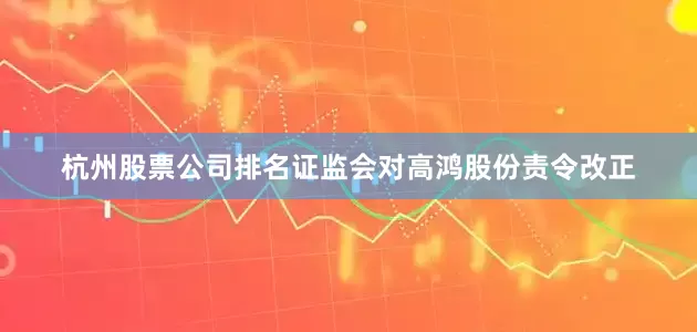 杭州股票公司排名证监会对高鸿股份责令改正