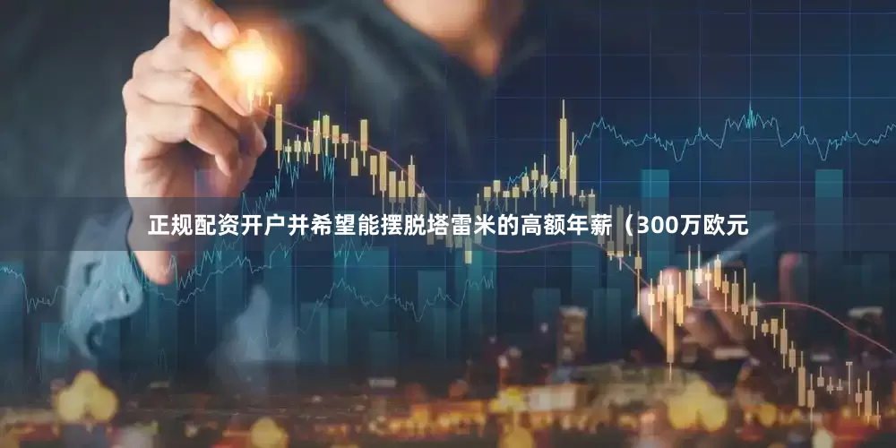正规配资开户并希望能摆脱塔雷米的高额年薪(300万欧元